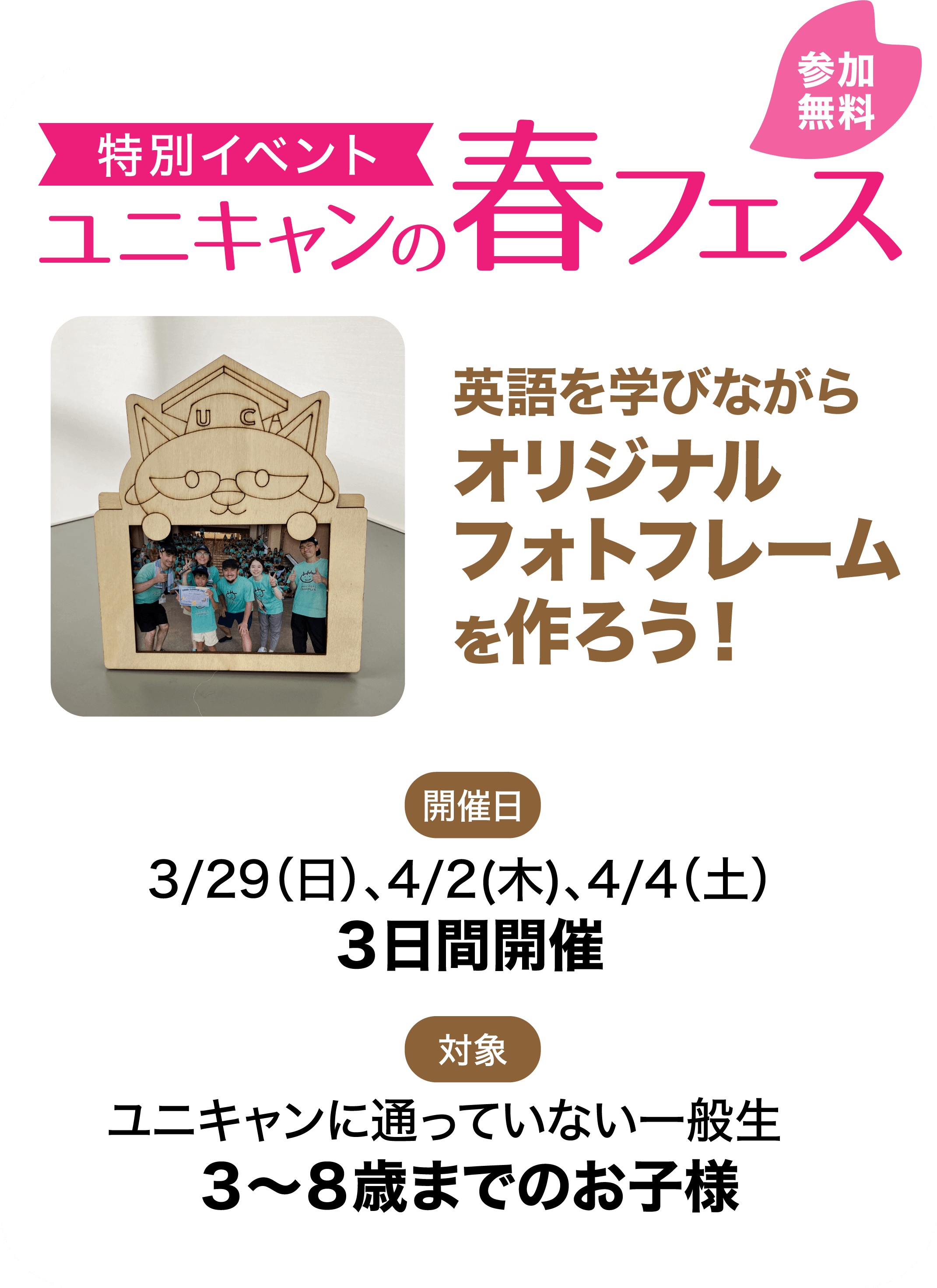特別イベントユニキャンの春フェス 英語を学びながらオリジナルフォトフレームを作ろう！ 開催日 3/29（日）、4/2(木)、4/4（土）3日間開催 対象 ユニキャンに通っていない一般生 3～8歳までのお子様