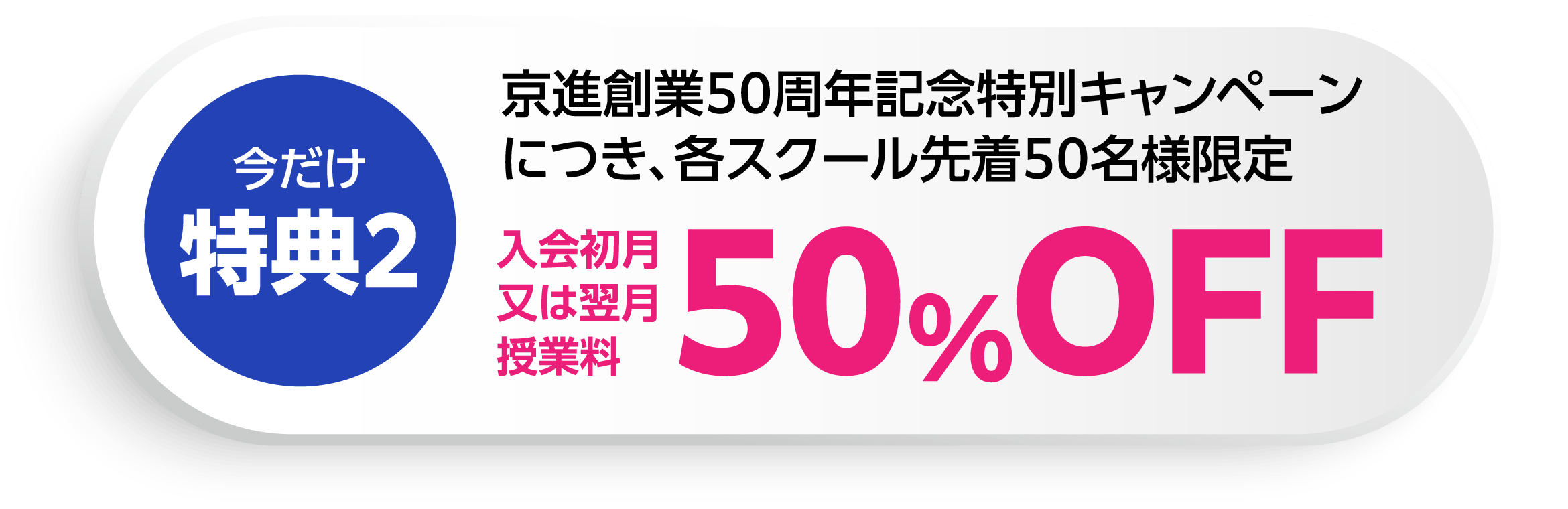 今だけ特典2：京進創業50周年記念特別キャンペーンにつき、各スクール先着50名様限定入会初月又は翌月授業料50％OFF