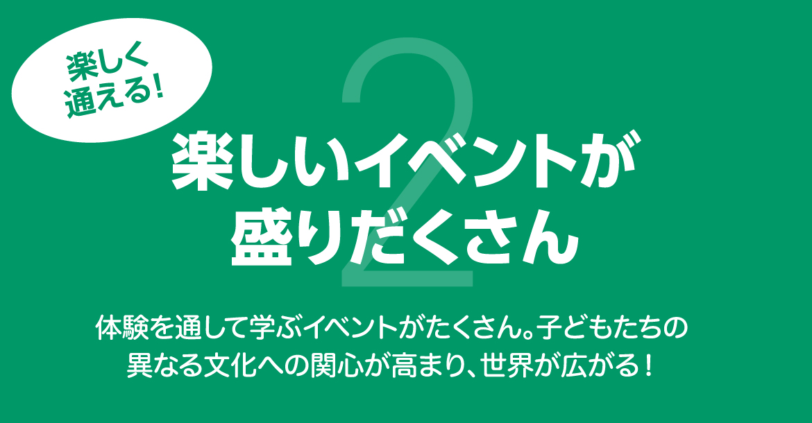 楽しく通える！楽しいイベントが盛りだくさん 体験を通して学ぶイベントがたくさん。子どもたちの異なる文化への関心が高まり、世界が広がる！