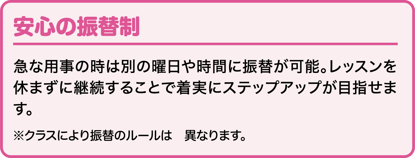 安心の振替制 急な用事の時は別の曜日や時間に振替が可能。レッスンを休まずに継続することで着実にステップアップが目指せます。