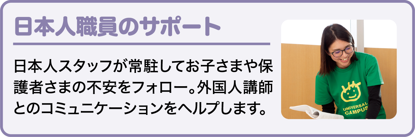 日本人職員のサポート 日本人スタッフが常駐してお子さまや保護者さまの不安をフォロー。外国人講師とのコミュニケーションをヘルプします。